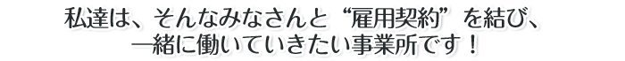 私達は、そんなみなさんと“雇用契約”を結び、一緒に働いていきたい事業所です!