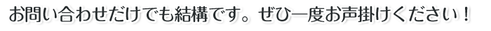 お問い合わせだけでも結構です。ぜひ一度お声掛けください！